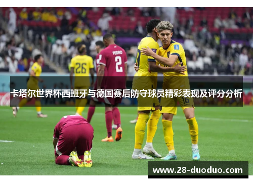 卡塔尔世界杯西班牙与德国赛后防守球员精彩表现及评分分析