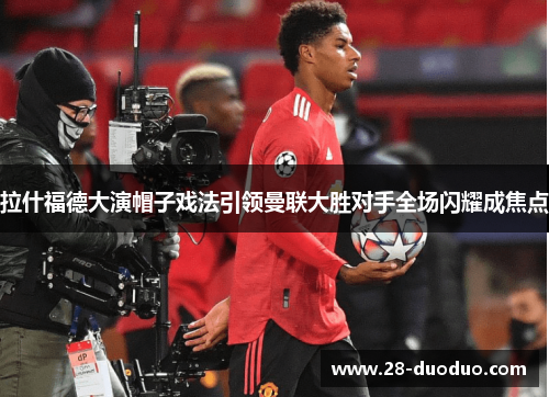 拉什福德大演帽子戏法引领曼联大胜对手全场闪耀成焦点