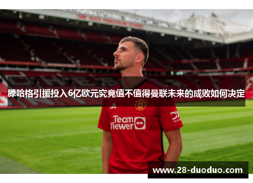 滕哈格引援投入6亿欧元究竟值不值得曼联未来的成败如何决定