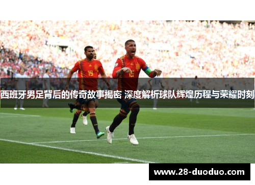 西班牙男足背后的传奇故事揭密 深度解析球队辉煌历程与荣耀时刻